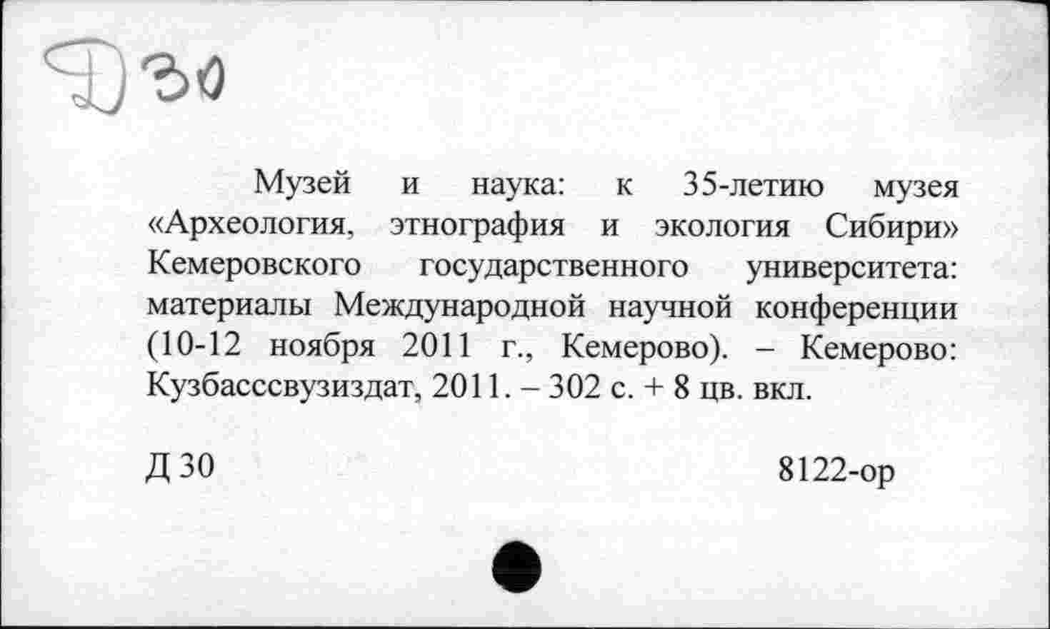 ﻿Музей и наука: к 35-летию музея «Археология, этнография и экология Сибири» Кемеровского государственного университета: материалы Международной научной конференции (10-12 ноября 2011 г., Кемерово). - Кемерово: Кузбасссвузиздат, 2011,- 302 с. + 8 цв. вкл.
ДЗО	8122-ор